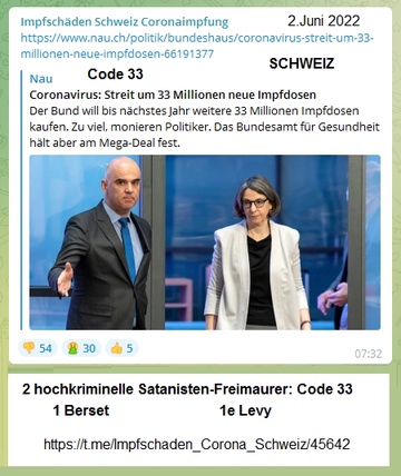 Täter 06: Täter Berset+Levy bestellen 33
Millionen neue "Coronaimpfungen" - Code
33 höchster Freimaurer-Code - 2.6.2022 Täter
06: Täter Berset+Levy bestellen 33 Millionen neue
"Coronaimpfungen" - Code 33 höchster
Freimaurer-Code - 2.6.2022