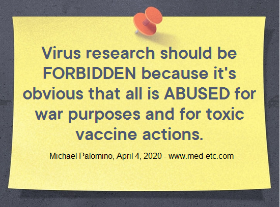 Virus research should be FORBIDDEN
because it's obvious that all is ABUSED for war
purposes and for toxic vaccine actions. Michael
Palomino April 20, 2020 - www.med-etc.com Virus research should be FORBIDDEN because
it's obvious that all is ABUSED for war purposes
and for toxic vaccine actions. Michael Palomino
April 20, 2020 - www.med-etc.com