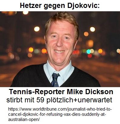 Mike Dickson (GB) war ein ARSCHLOCH
22.1.2024: Er hetzte gegen den UNgeimpften Djokovic
- ein krimineller Rufmörder: Journalist who tried to
cancel Djokovic for refusing vax dies suddenly at
Australian Open Mike Dickson (GB) war ein
ARSCHLOCH 22.1.2024: Er hetzte gegen den UNgeimpften
Djokovic - ein krimineller Rufmörder: Journalist who
tried to cancel Djokovic for refusing vax dies
suddenly at Australian Open