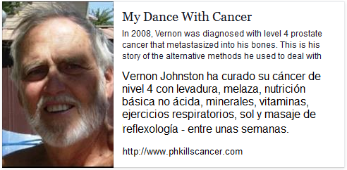 La
                          pgina web del Sr. Vernon Johnston "My
                          Dance With Cancer" ("Mi baile con el
                          cncer") contiene su reporte de curacin
                          como l se cur su cncer del nivel 4 con
                          levadura etc. http://www.phkillscancer.com